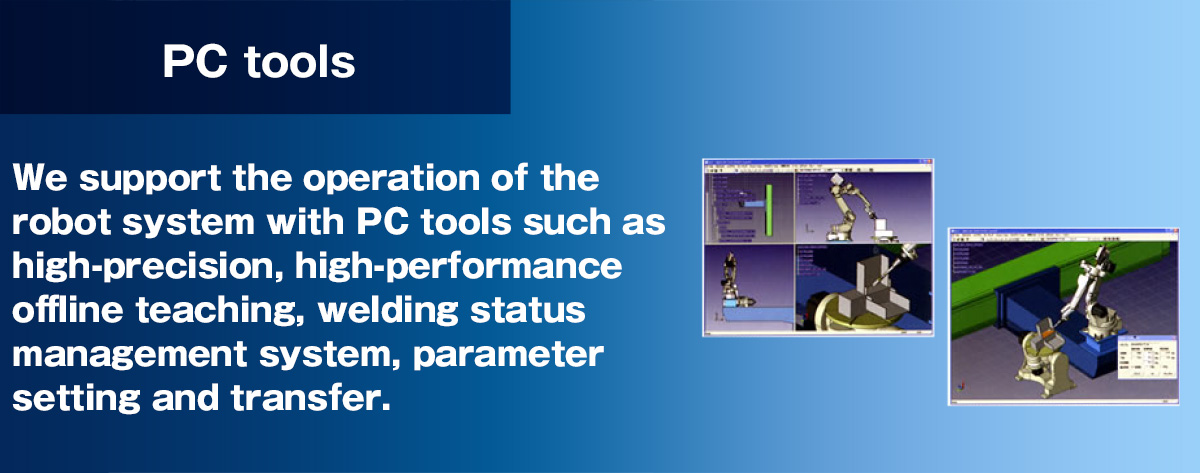 PC tools support the operation of the robot system, including high precision and high functionality off-line teaching, a system for managing welding conditions, and parameter setting and transfer.