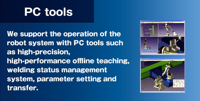 PC tools support the operation of the robot system, including high precision and high functionality off-line teaching, a system for managing welding conditions, and parameter setting and transfer.